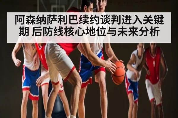 阿森纳萨利巴续约谈判进入关键期 后防线核心地位与未来分析