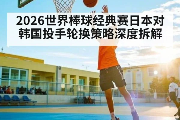 2026世界棒球经典赛日本对韩国投手轮换策略深度拆解